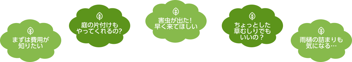 まずは費用が知りたい、庭の片付けもやってくれるの?害虫が出た!早く来てほしい、ちょっとした草むしりでもいいの?雨樋の詰まりも気になる…